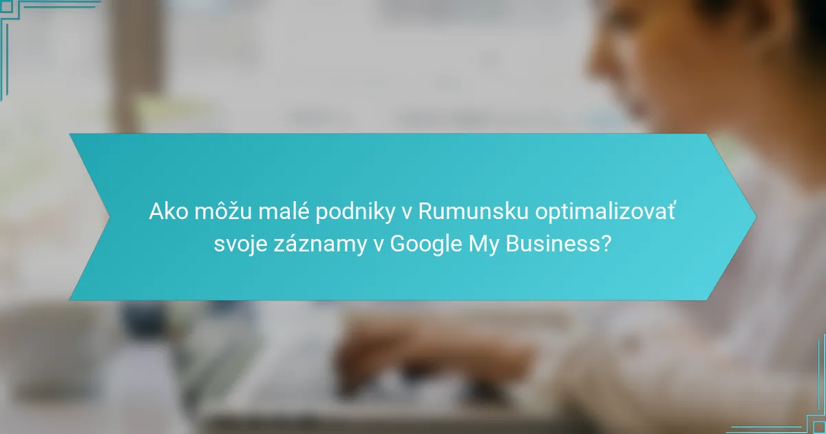 Ako môžu malé podniky v Rumunsku optimalizovať svoje záznamy v Google My Business?