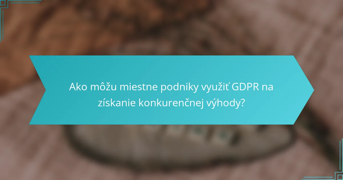 Ako môžu miestne podniky využiť GDPR na získanie konkurenčnej výhody?